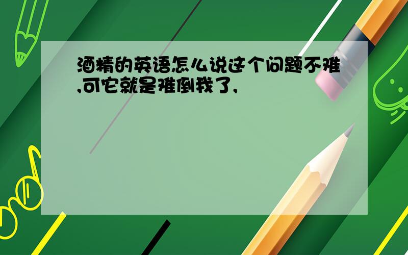 酒精的英语怎么说这个问题不难,可它就是难倒我了,