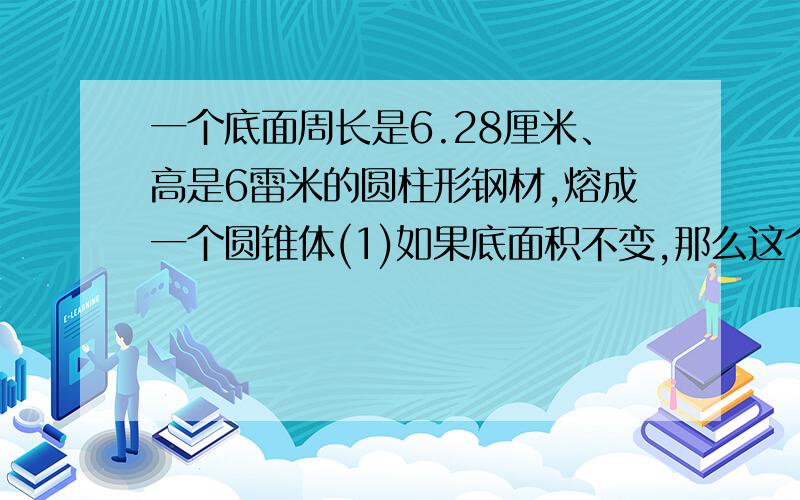 一个底面周长是6.28厘米、高是6雷米的圆柱形钢材,熔成一个圆锥体(1)如果底面积不变,那么这个圆锥的高是多少? （2）如果圆锥的底面积是15平方厘米,它的高是多少厘米?      求高手 1时内 务