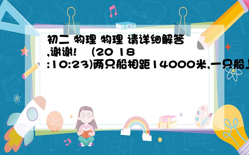 初二 物理 物理 请详细解答,谢谢!    (20 18:10:23)两只船相距14000米,一只船上的实验员在水里放了一个可以发声的钟,当他敲钟的时候,船上的火药同时发光；另一只船上的实验员在水里放一个收