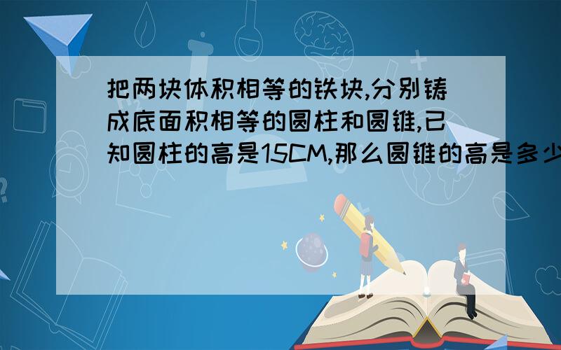 把两块体积相等的铁块,分别铸成底面积相等的圆柱和圆锥,已知圆柱的高是15CM,那么圆锥的高是多少?A:5B:15C:30D:45急急急！