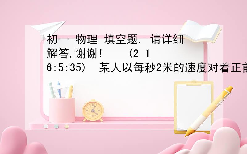 初一 物理 填空题. 请详细解答,谢谢!    (2 16:5:35) 某人以每秒2米的速度对着正前方竖直放置的平面镜运动,他的像对于平面镜的速度大小为.