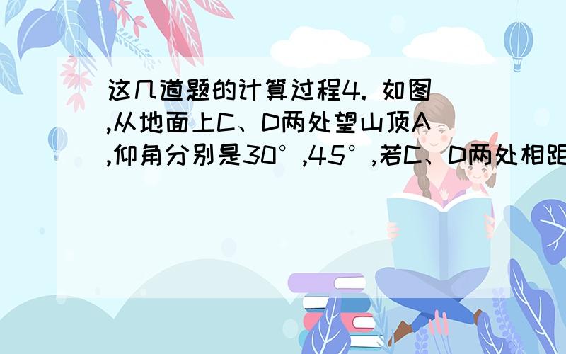 这几道题的计算过程4. 如图,从地面上C、D两处望山顶A,仰角分别是30°,45°,若C、D两处相距200米,那么山高AB为     . 一个长方体盒子,盒长30米,宽24米,高18米,问盒子内可放的木帮最长有多少?