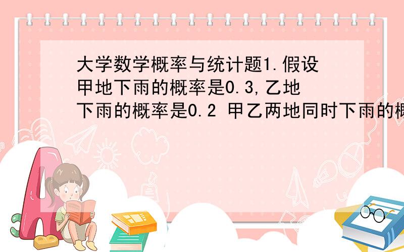 大学数学概率与统计题1.假设甲地下雨的概率是0.3,乙地下雨的概率是0.2 甲乙两地同时下雨的概率是0.09（1）求甲、乙两地至少有一处下雨的概率（2）已知甲、乙两地至少有一处下雨的条件下