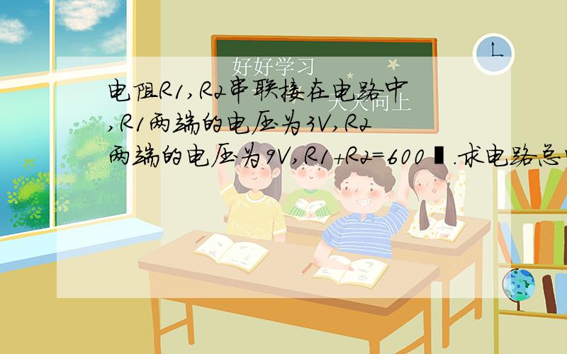 电阻R1,R2串联接在电路中,R1两端的电压为3V,R2两端的电压为9V,R1+R2=600Ω.求电路总电压?电路中的电流?电阻R1和R2的阻值?