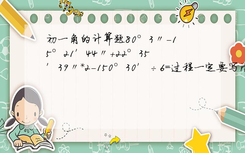 初一角的计算题80°3〃－15°21′44〃+22°35′39〃*2－150°30′÷6=过程一定要写清楚.上课没听懂而已。那位什么灵动请不要以为自己多了不起好不好- -不帮忙就算了，不要在这里无聊