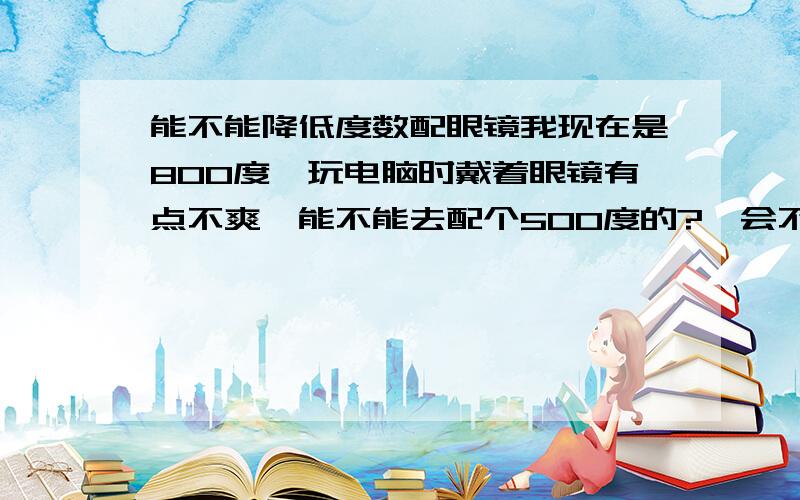 能不能降低度数配眼镜我现在是800度,玩电脑时戴着眼镜有点不爽,能不能去配个500度的?,会不会对眼睛有影响?