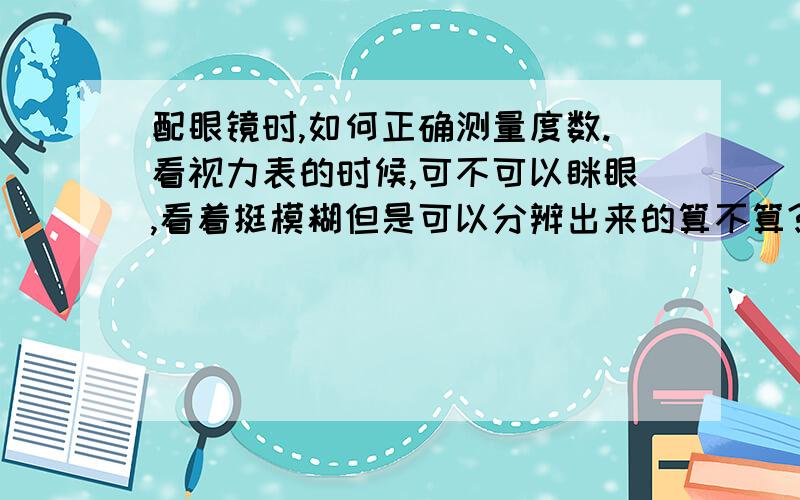 配眼镜时,如何正确测量度数.看视力表的时候,可不可以眯眼,看着挺模糊但是可以分辨出来的算不算?（话说我连第一排都模糊）还有还有，如何保护眼睛和眼镜。不让眼睛度数增加，不让眼