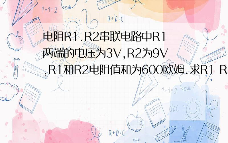 电阻R1.R2串联电路中R1两端的电压为3V,R2为9V,R1和R2电阻值和为600欧姆.求R1 R2电阻