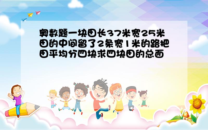 奥数题一块田长37米宽25米田的中间留了2条宽1米的路把田平均分四块求四块田的总面