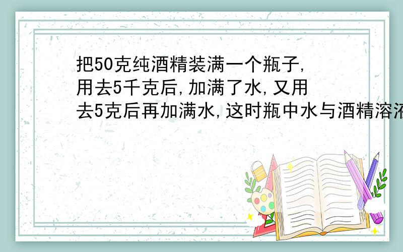 把50克纯酒精装满一个瓶子,用去5千克后,加满了水,又用去5克后再加满水,这时瓶中水与酒精溶液的百分比是多少?