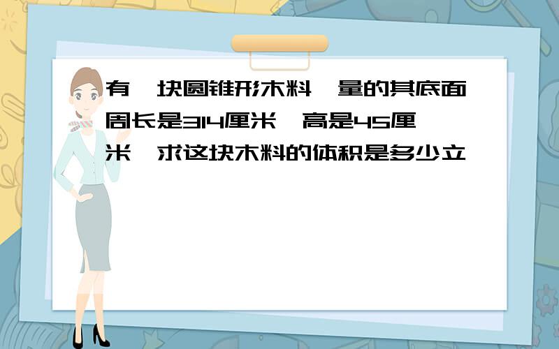 有一块圆锥形木料,量的其底面周长是314厘米,高是45厘米,求这块木料的体积是多少立