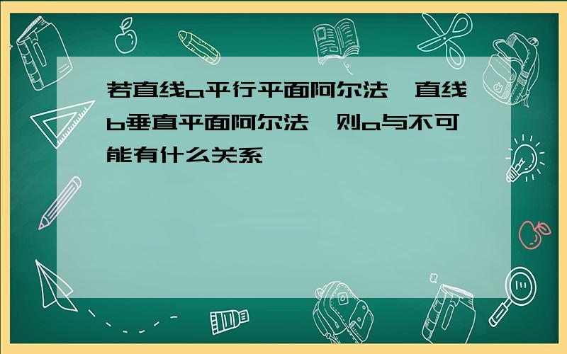 若直线a平行平面阿尔法,直线b垂直平面阿尔法,则a与不可能有什么关系