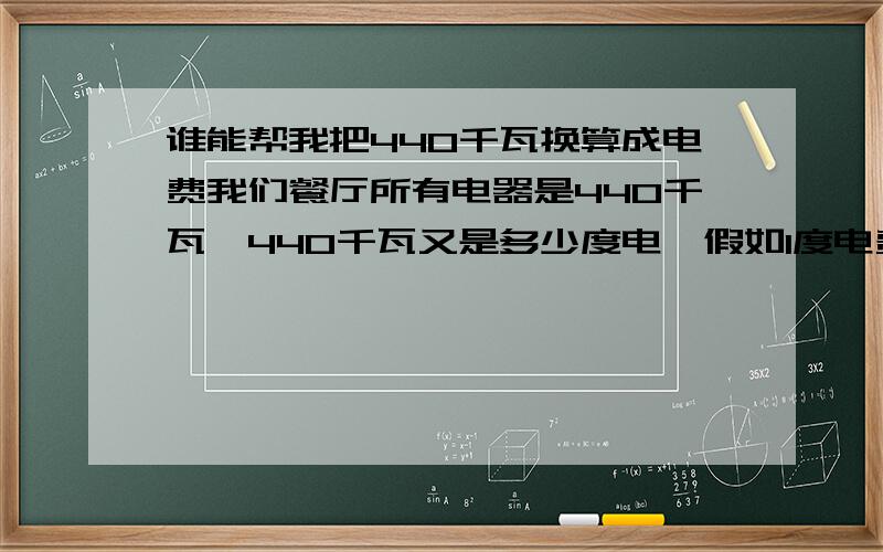 谁能帮我把440千瓦换算成电费我们餐厅所有电器是440千瓦,440千瓦又是多少度电,假如1度电费是1,3元,那么我们一小时用多少钱?