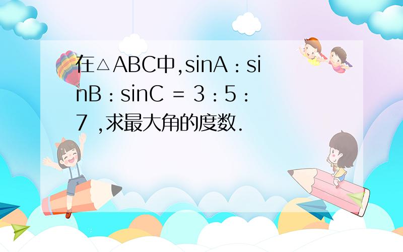 在△ABC中,sinA：sinB：sinC = 3：5：7 ,求最大角的度数.