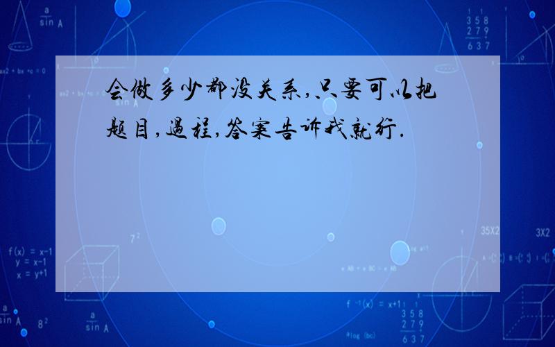 会做多少都没关系,只要可以把题目,过程,答案告诉我就行.