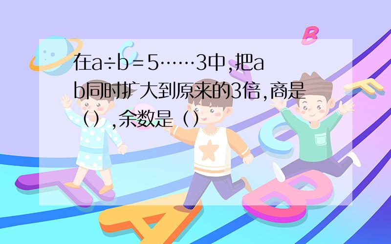 在a÷b＝5……3中,把a b同时扩大到原来的3倍,商是（）,余数是（）