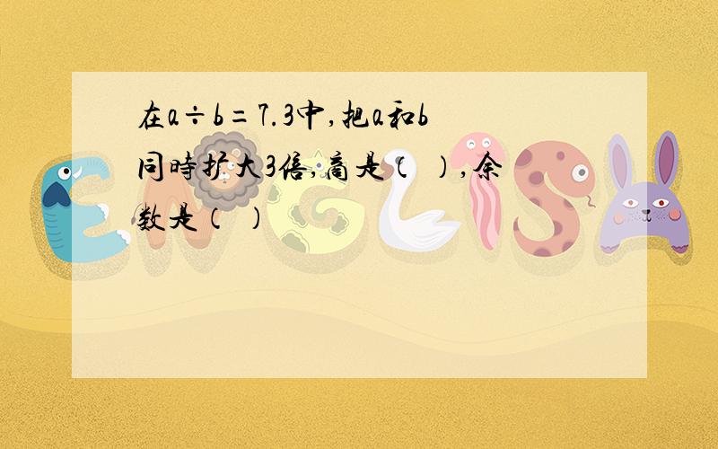 在a÷b=7.3中,把a和b同时扩大3倍,商是（ ）,余数是（ ）