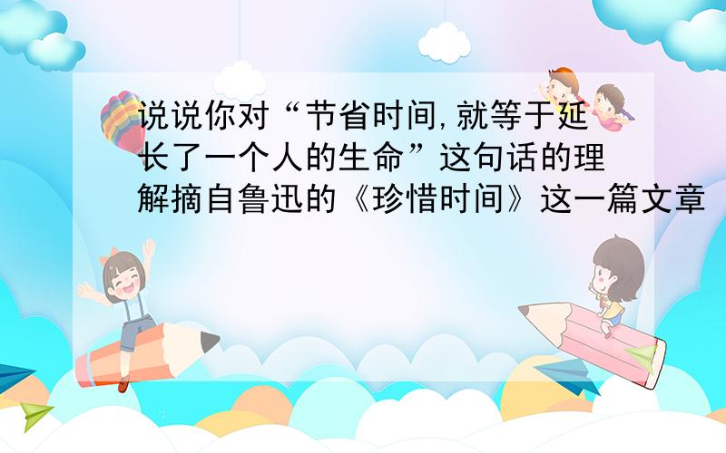 说说你对“节省时间,就等于延长了一个人的生命”这句话的理解摘自鲁迅的《珍惜时间》这一篇文章