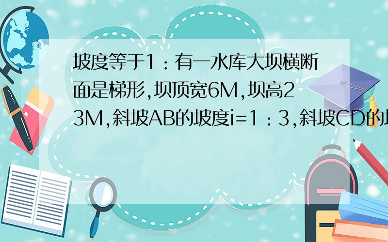 坡度等于1：有一水库大坝横断面是梯形,坝顶宽6M,坝高23M,斜坡AB的坡度i=1：3,斜坡CD的坡度i'=1:2.5.求斜坡AB的坡角a,坝底宽AD和斜坡AB的长（精确到0.1M)