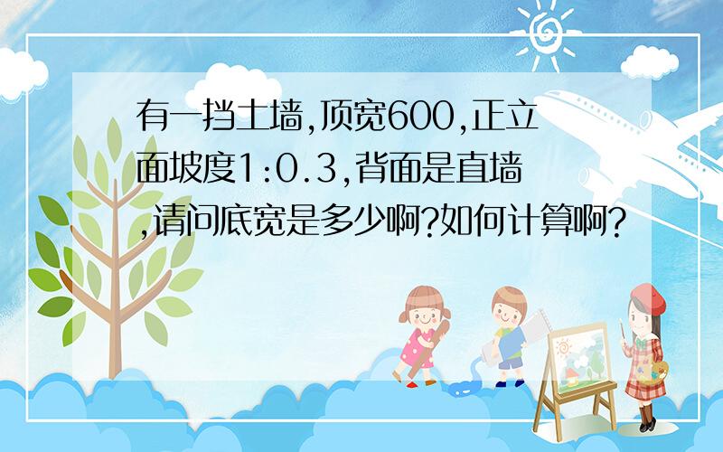 有一挡土墙,顶宽600,正立面坡度1:0.3,背面是直墙,请问底宽是多少啊?如何计算啊?