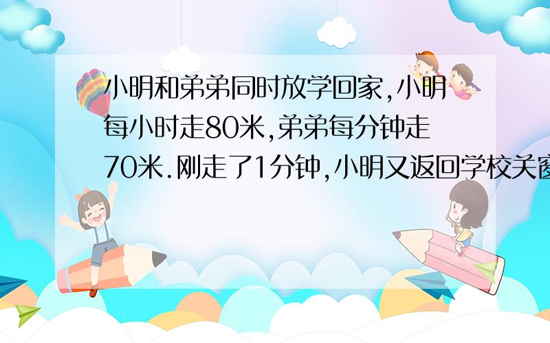 小明和弟弟同时放学回家,小明每小时走80米,弟弟每分钟走70米.刚走了1分钟,小明又返回学校关窗户,最后