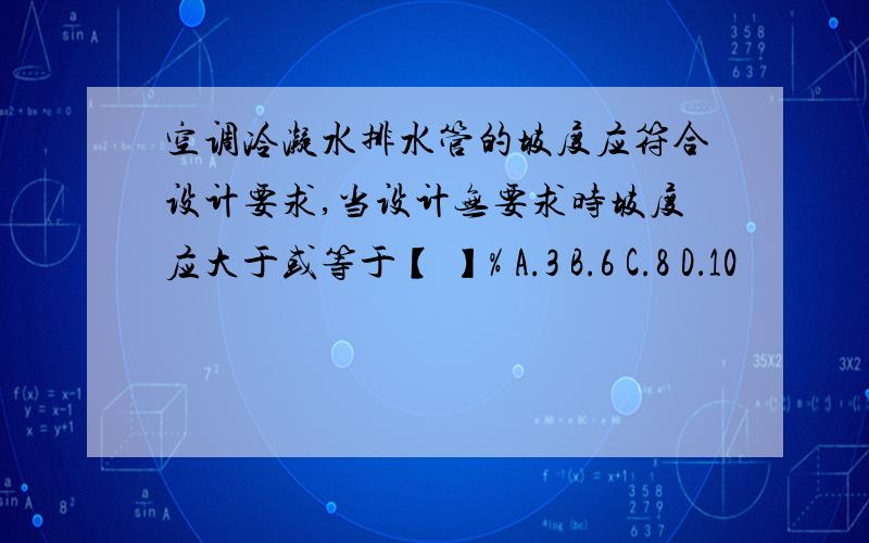 空调冷凝水排水管的坡度应符合设计要求,当设计无要求时坡度应大于或等于【 】% A.3 B.6 C.8 D．10