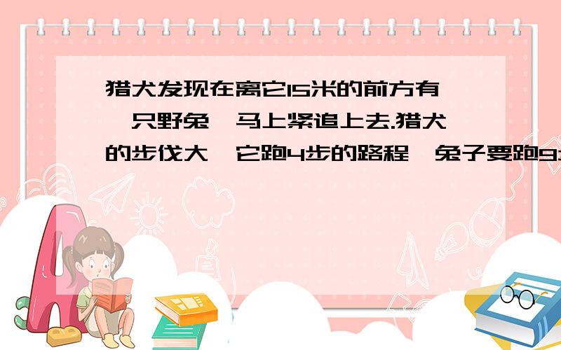 猎犬发现在离它15米的前方有一只野兔,马上紧追上去.猎犬的步伐大,它跑4步的路程,兔子要跑9步,下面还但兔子动作快,猎犬跑2步的时间,兔子却能跑3步.猎犬至少要跑多少米能追上兔子?