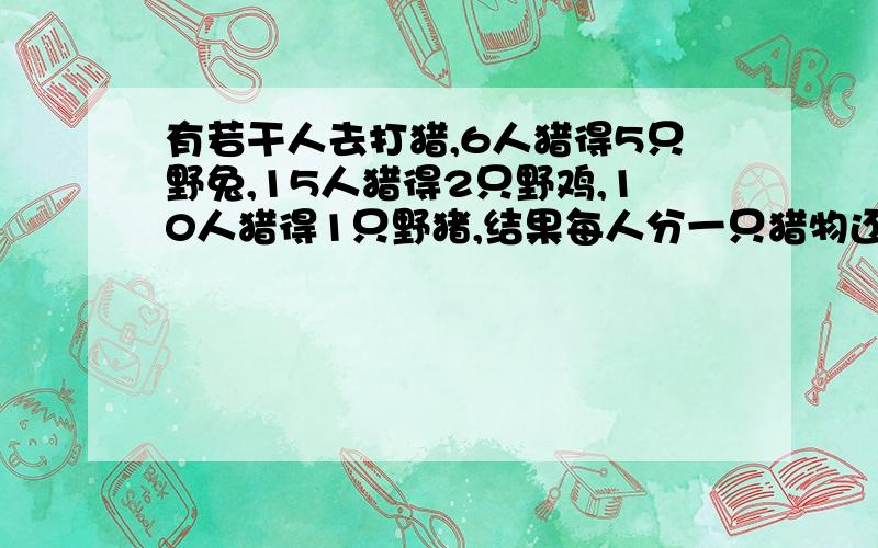 有若干人去打猎,6人猎得5只野兔,15人猎得2只野鸡,10人猎得1只野猪,结果每人分一只猎物还多4只求参加打猎的人数是多少?