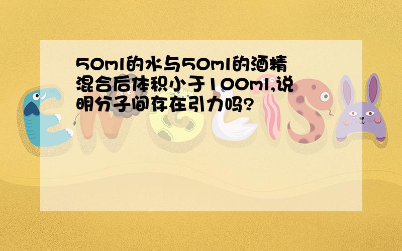 50ml的水与50ml的酒精混合后体积小于100ml,说明分子间存在引力吗?