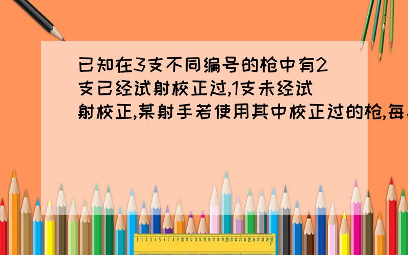 已知在3支不同编号的枪中有2支已经试射校正过,1支未经试射校正,某射手若使用其中校正过的枪,每射击一次击中目标的概率为5分之4,若使用未校正的枪,每射击一次击中目标的概率为5分之1.假