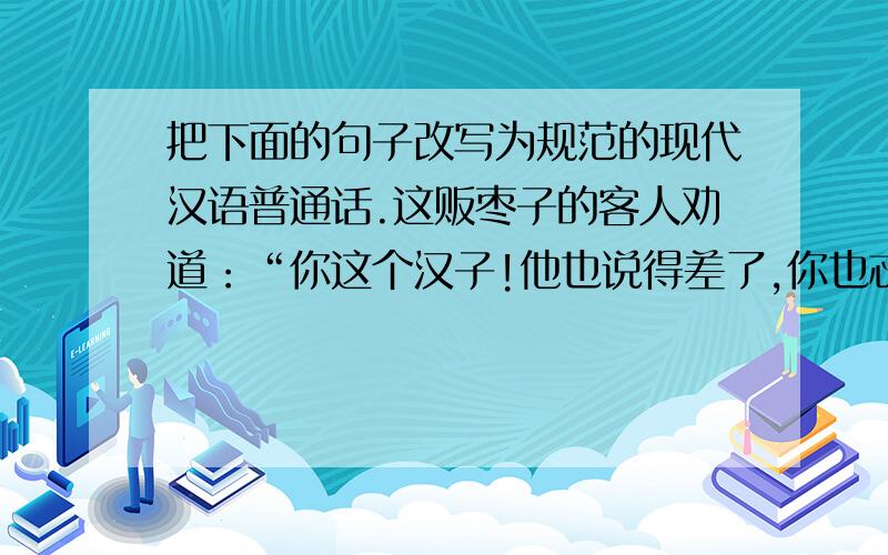 把下面的句子改写为规范的现代汉语普通话.这贩枣子的客人劝道：“你这个汉子!他也说得差了,你也忒认真,连累我们也吃你说了几声.须不关他众人之事,胡乱卖与他人吃些.”