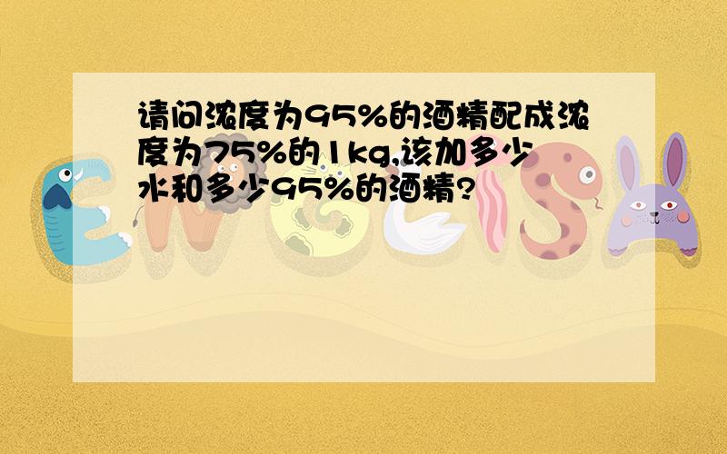 请问浓度为95%的酒精配成浓度为75%的1kg,该加多少水和多少95%的酒精?