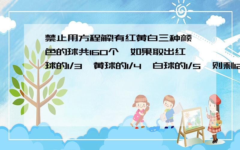 禁止用方程解!有红黄白三种颜色的球共160个,如果取出红球的1/3,黄球的1/4,白球的1/5,则剩120个；如果取出红球的1/5,黄球的1/4,白球的1/3,则剩116个.求原来三种球的个数.