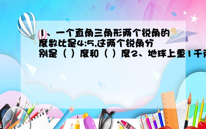 1、一个直角三角形两个锐角的度数比是4:5,这两个锐角分别是（ ）度和（ ）度2、地球上重1千克的物体在月球上只有24分之5千克重,那么在地球上重40千克的物体在月球上重（   ）千克