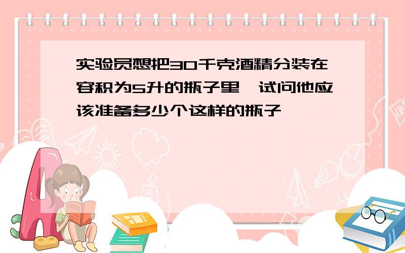 实验员想把30千克酒精分装在容积为5升的瓶子里,试问他应该准备多少个这样的瓶子