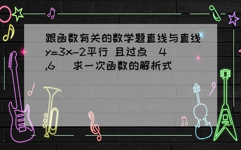 跟函数有关的数学题直线与直线y=3x-2平行 且过点（4,6） 求一次函数的解析式