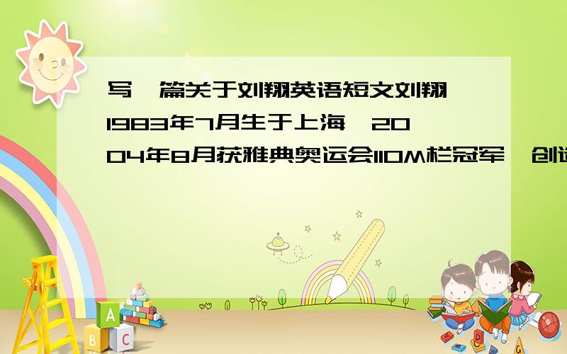 写一篇关于刘翔英语短文刘翔,1983年7月生于上海,2004年8月获雅典奥运会110M栏冠军,创造了中国人短道项目的奇迹和神话.之后接了多个广告.知名度不断上升.同时刻苦训练备战2008北京奥运会,训