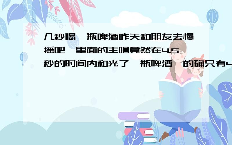 几秒喝一瓶啤酒昨天和朋友去慢摇吧,里面的主唱竟然在4.5秒的时间内和光了一瓶啤酒,的确只有4,5秒,给我惊呆了,那个人仰头,把酒瓶悬在半空,就喝下去了,就是一满瓶的酒倒也得倒很长时间啊