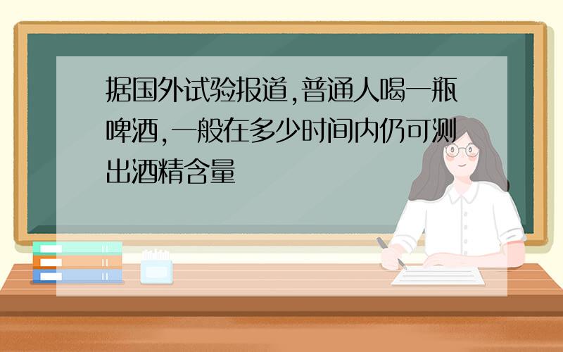 据国外试验报道,普通人喝一瓶啤酒,一般在多少时间内仍可测出酒精含量