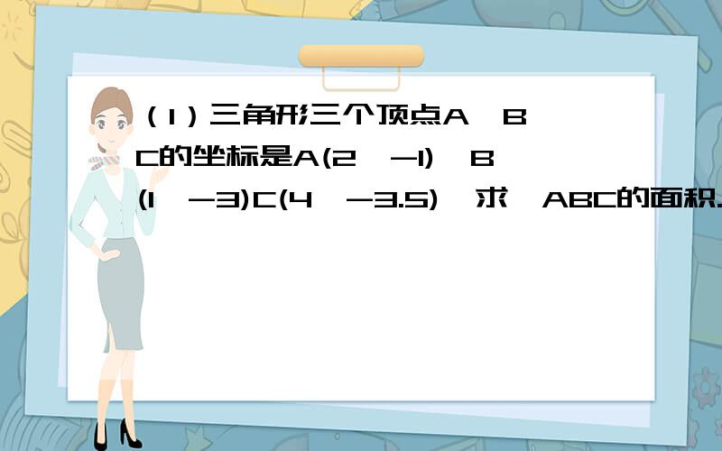 （1）三角形三个顶点A,B,C的坐标是A(2,-1),B(1,-3)C(4,-3.5),求△ABC的面积.（2）把△ABC向右平移4个（1）三角形三个顶点A,B,C的坐标是A(2,-1),B(1,-3)C(4,-3.5),求△ABC的面积.（2）把△ABC向右平移4个单位,