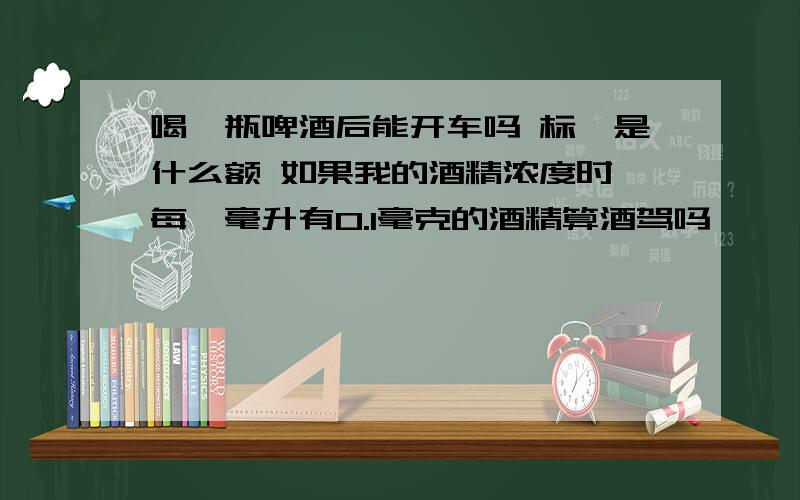 喝一瓶啤酒后能开车吗 标隹是什么额 如果我的酒精浓度时 每一毫升有0.1毫克的酒精算酒驾吗