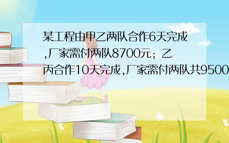 某工程由甲乙两队合作6天完成,厂家需付两队8700元；乙丙合作10天完成,厂家需付两队共9500；甲丙两队合作5天完成全部工程的2/3,厂家需付两队5500元.（1）求加以并完成全部工程各需几天?（2