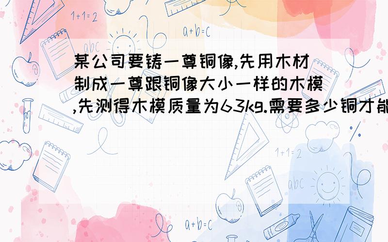 某公司要铸一尊铜像,先用木材制成一尊跟铜像大小一样的木模,先测得木模质量为63kg.需要多少铜才能铸成此铜像?(木密度：0.7*10^3kg/m^3.铜的密度:8.9*10^3kg/m^3)