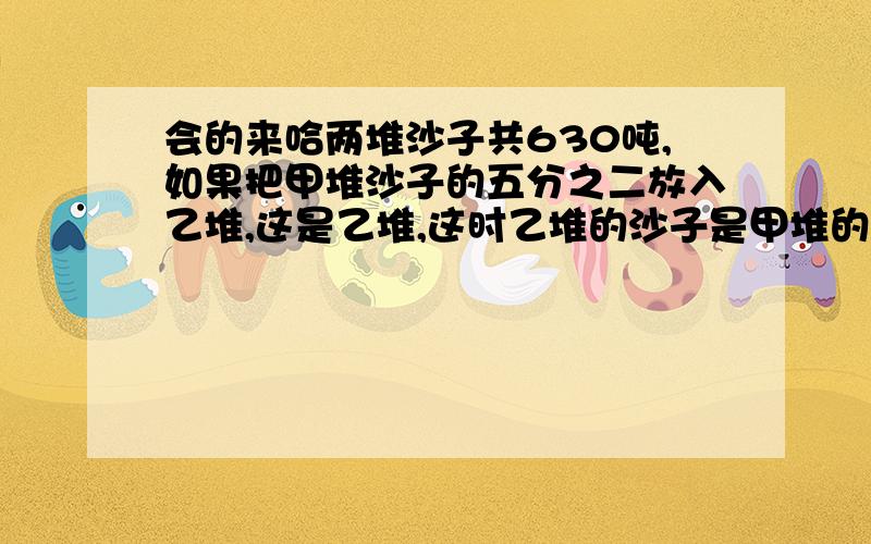 会的来哈两堆沙子共630吨,如果把甲堆沙子的五分之二放入乙堆,这是乙堆,这时乙堆的沙子是甲堆的4倍.两堆沙子原来各有多少吨?