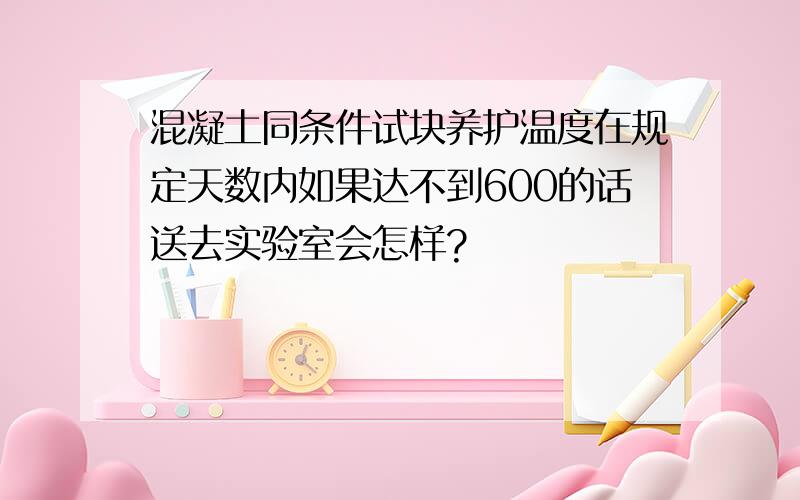 混凝土同条件试块养护温度在规定天数内如果达不到600的话送去实验室会怎样?