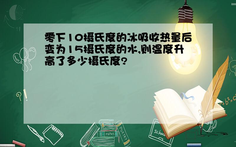 零下10摄氏度的冰吸收热量后变为15摄氏度的水,则温度升高了多少摄氏度?