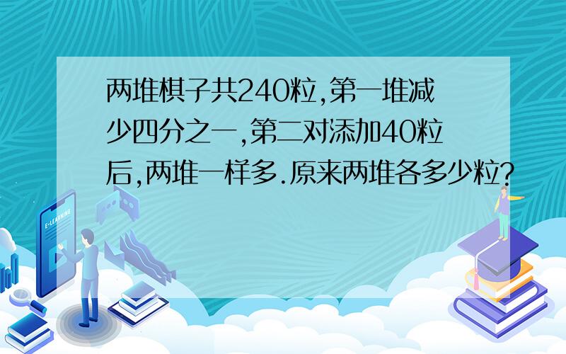 两堆棋子共240粒,第一堆减少四分之一,第二对添加40粒后,两堆一样多.原来两堆各多少粒?