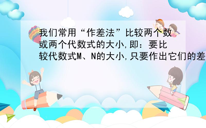 我们常用“作差法”比较两个数或两个代数式的大小,即：要比较代数式M、N的大小,只要作出它们的差M、我们、我们常用“作差法”比较两个数或两个代数式的大小,即：要比较代数式M、N的