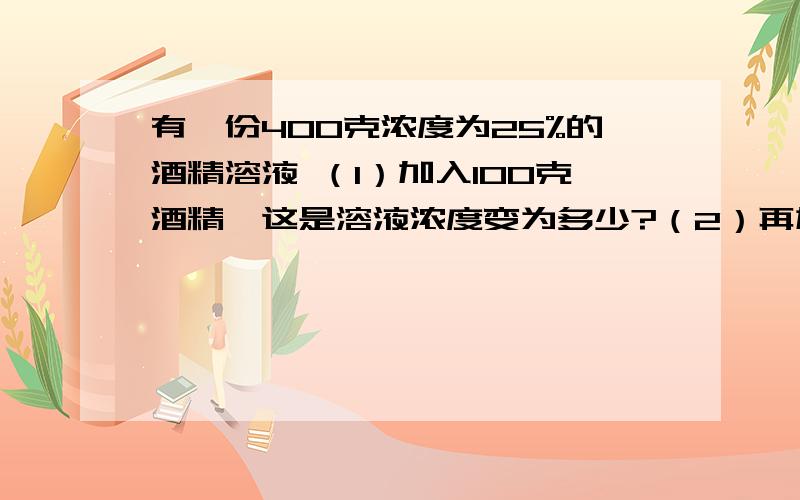 有一份400克浓度为25%的酒精溶液 （1）加入100克酒精,这是溶液浓度变为多少?（2）再加入500克水,这有一份400克浓度为25%的酒精溶液 （1）加入100克酒精,这是溶液浓度变为多少?（2）再加入500