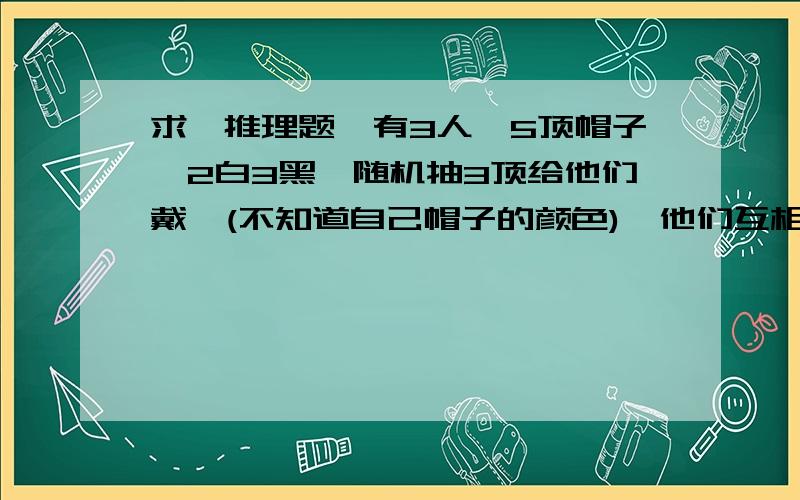 求,推理题,有3人,5顶帽子,2白3黑,随机抽3顶给他们戴,(不知道自己帽子的颜色),他们互相看了一下,又犹豫了一下, ,然后都说自己的是白的,且答对了,请问他们怎么判断的